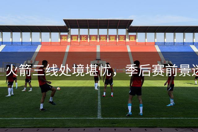 火箭三线处境堪忧，季后赛前景迷雾重重